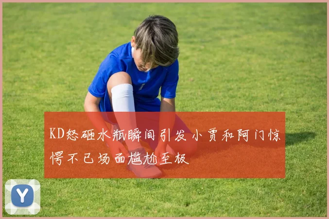 KD怒砸水瓶瞬间引发小贾和阿门惊愕不已场面尴尬至极