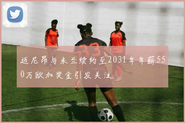 迈尼昂与米兰续约至2031年年薪550万欧加奖金引发关注