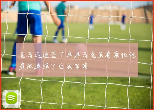 皇马迅速签下库库马竞虽有意但他最终选择了白衣军团