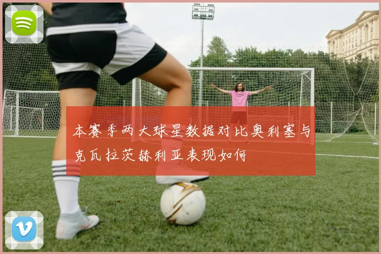 本赛季两大球星数据对比奥利塞与克瓦拉茨赫利亚表现如何