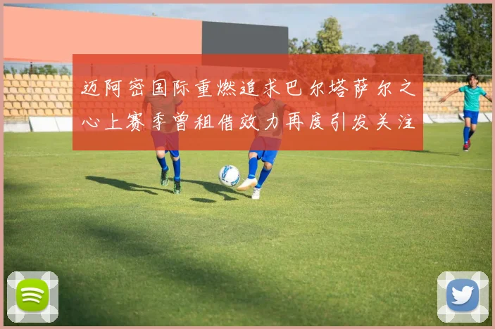迈阿密国际重燃追求巴尔塔萨尔之心上赛季曾租借效力再度引发关注