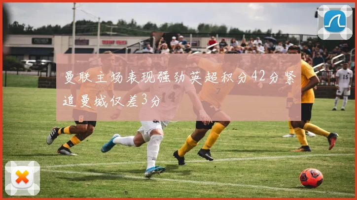 曼联主场表现强劲英超积分42分紧追曼城仅差3分