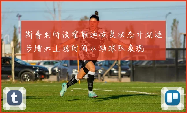 斯普利特谈霍勒迪恢复状态计划逐步增加上场时间以助球队表现