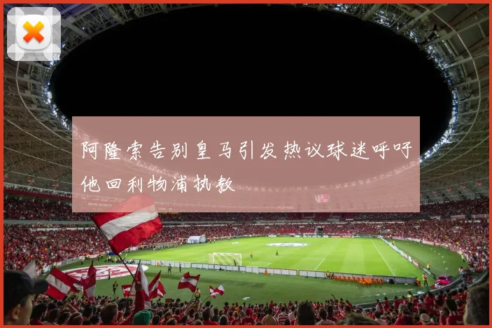 阿隆索告别皇马引发热议球迷呼吁他回利物浦执教