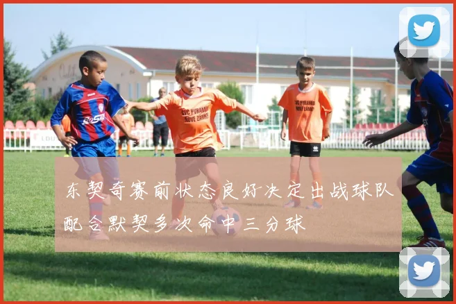 东契奇赛前状态良好决定出战球队配合默契多次命中三分球