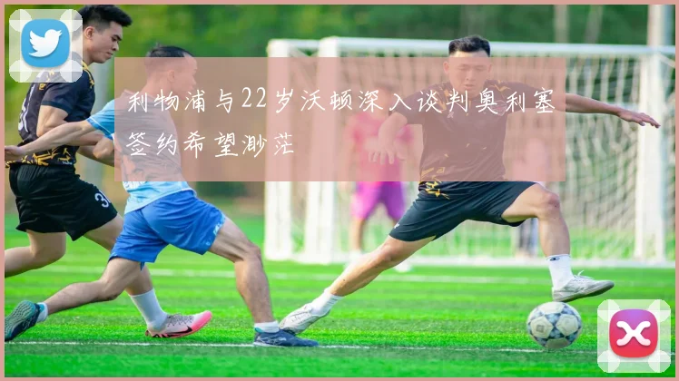 利物浦与22岁沃顿深入谈判奥利塞签约希望渺茫
