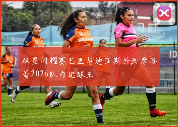 双星闪耀赛巴里与迪亚斯并列摩洛哥2026队内进球王