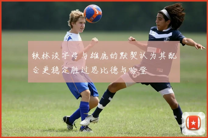 铁林谈字母与雄鹿的默契认为其配合更稳定胜过恩比德与哈登