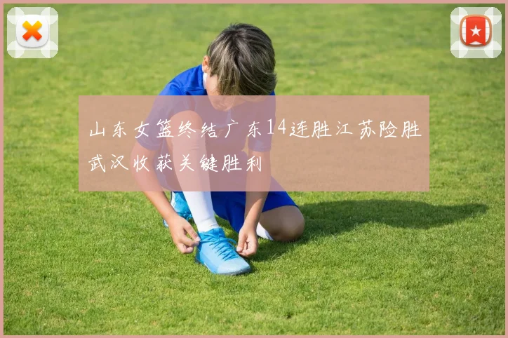 山东女篮终结广东14连胜江苏险胜武汉收获关键胜利