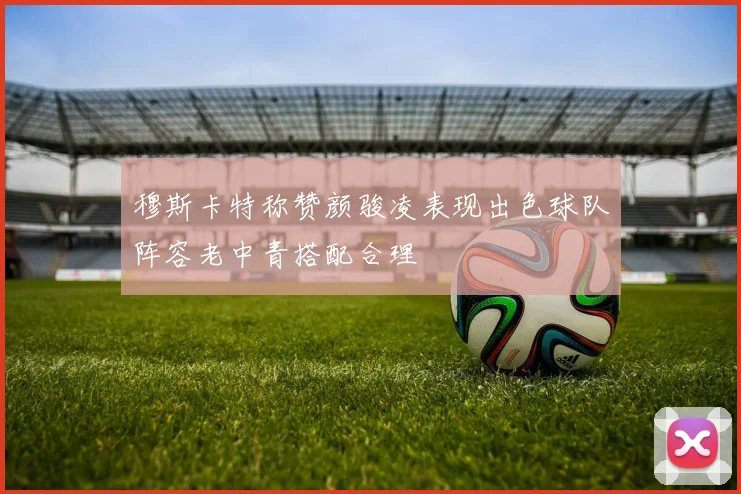 穆斯卡特称赞颜骏凌表现出色球队阵容老中青搭配合理